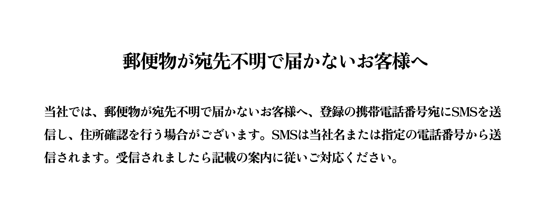 当社では、郵便物が宛先不明で届かないお客様へ、登録の携帯電話番号宛にSMSを送信し、住所確認を行う場合がございます。SMSは当社名または指定の電話番号から送信されます。受信されましたら記載の案内に従いご対応ください。万が一心当たりがない場合や不明点がある場合は、当社カスタマーサポートまでご連絡ください。